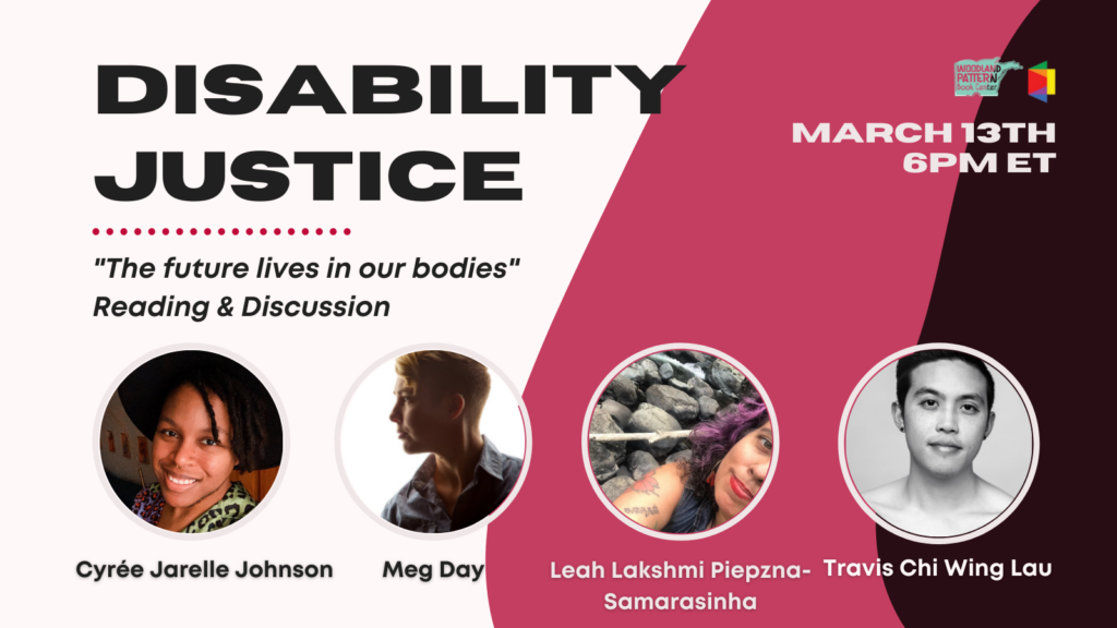 A white background with pink and maroon layers. Text reads: “Disability Justice; ‘The future live in our bodies;’ Reading & Discussion; March 13th, 6 P.M. E.T.” There are photos of Cyrée Jarelle Johnson, Meg Day, Leah Lakshmi Piepzna-Samarasinha, Travis Chi Wing Lau. Cyrée’s photo is of a black trans person with short locs, light brown skin, smiling, wearing a leopard print shirt and a hat. Leah’s photo is of a middle aged mixed race Sri Lankan, Irish, Romani nonbinary femme, diagonially, in front of rocks. They have violet, brown, silver curly hair, sand colored skin, red lipstick, wearing a blue denim vest. Visible arm tattoos of cosmos flowers, a motherwort plant, letters in Tamil. They are smiling with bashful pride and satisfaction. Meg’s photo is a profile of a white person with short, blonde hair wearing a blue button-up shirt. Travis’s photo is of an Asian person softly smiling, in grayscale. The Lambda Literary & Woodland Pattern logos are in upper right corner. 