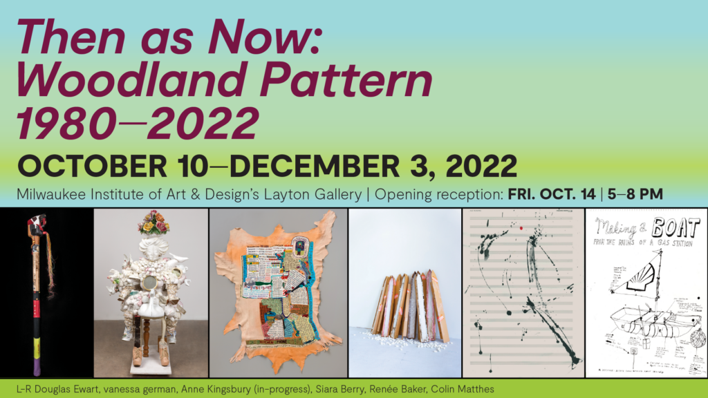 Promotional banner for Then as Now: Woodland Pattern 1980—2022. Background is light-blue and bright-green fade, there are six images of artwork included in the show running at the bottom, text is bold, sans-serif font that reads the title and date of the run. Text in thin sans-serif reading "Milwaukee Institute of Art & Design's Layton Gallery" and reception date and time. At the very bottom under the images text crediting the images "L-R Douglas Ewart, vanessa german, Anne Kingsbury (in-progress), Siara Berry, Renée Baker, Colin Matthes"