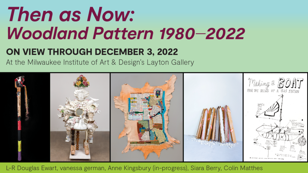 Promotional banner for Then as Now: Woodland Pattern 1980—2022. Background is light-blue and bright-green fade, there are five images of artwork included in the show running at the bottom, text is bold, sans-serif font that reads the title and date of the run. Text in thin sans-serif reading "Milwaukee Institute of Art & Design's Layton Gallery" At the very bottom under the images text crediting the images "L-R Douglas Ewart, vanessa german, Anne Kingsbury (in-progress), Siara Berry, Colin Matthes"